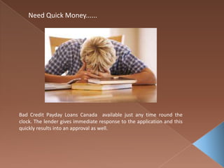 Need Quick Money......
Bad Credit Payday Loans Canada available just any time round the
clock. The lender gives immediate response to the application and this
quickly results into an approval as well.
 