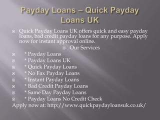 Payday Loans – Quick Payday Loans UK Quick Payday Loans UK offers quick and easy payday loans, bad credit payday loans for any purpose. Apply now for instant approval online. Our Services    * Payday Loans     * Payday Loans UK     * Quick Payday Loans     * No Fax Payday Loans     * Instant Payday Loans     * Bad Credit Payday Loans     * Same Day Payday Loans     * Payday Loans No Credit Check Apply now at: http://www.quickpaydayloansuk.co.uk/ 
