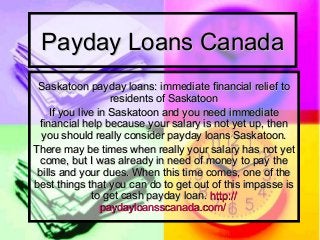 Payday Loans CanadaPayday Loans Canada
Saskatoon payday loans: immediate financial relief toSaskatoon payday loans: immediate financial relief to
residents of Saskatoonresidents of Saskatoon
If you live in Saskatoon and you need immediateIf you live in Saskatoon and you need immediate
financial help because your salary is not yet up, thenfinancial help because your salary is not yet up, then
you should really consider payday loans Saskatoon.you should really consider payday loans Saskatoon.
There may be times when really your salary has not yetThere may be times when really your salary has not yet
come, but I was already in need of money to pay thecome, but I was already in need of money to pay the
bills and your dues. When this time comes, one of thebills and your dues. When this time comes, one of the
best things that you can do to get out of this impasse isbest things that you can do to get out of this impasse is
to get cash payday loan.to get cash payday loan. http://http://
paydayloansscanada.compaydayloansscanada.com//
 