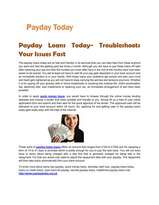 Payday Loans Today- Troubleshoots
Your Issues Fast
The payday loans today are so fast and friendly in its services that you can take help from these anytime
you want and feel like getting paid two times a month. Although you will have to pay these loans off right
after receiving your pay but then the hurdles you most often face in the mid of the months have now been
easier to be solved. You will at least not have to wait till your pay gets deposited in your bank account and
an immediate solution is in your hands. With these loans your problems get solved and also your mind
and heart gets lightened as you will not have to keep carrying the worries and tensions anymore. Whether
it is for paying off your grocery bills or home instalments or anything like medical bill, child’s examination
fee, electricity bills, loan instalments or repairing your car; an immediate arrangement of ash have been
possible.

In order to apply quick money loans, you would have to browse through the online money lending
websites and choose a lender that looks suitable and friendly to you. Simply fill up a free of cost online
application form and submit and then wait for the quick approval of the lender. The approved cash will be
delivered to your bank account within 24 hours. So, applying for and getting cash in the payday loans
today gets really easy with the help of the internet.




These sorts of payday today loans offers an amount that ranges from £100 to £1500 and for repaying a
term of 14 to 31 days is provides which is pretty enough for you to pay the loan back. You will not even
have to worry about being charged with a late fine that is generally charged for being late in the
repayment. For that you would only need to adjust the repayment date with your payday. The repayment
will than take place automatically from your bank account.

To know more about same day payday, quick money loans, doorstep cash loan, payday loans today,
loans no credit check, cash loans till payday, low fee payday loans, installment payday loans visit
http://www.paydaytoday.org.uk
 
