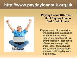 http://www.paydayloansuk.org.uk ,[object Object],Payday loans UK is an online firm specializing in arranging all the variants of loans without any credit check. We arrange loans in least period of time. We arrange bad credit loans, cash advance loans, instant payday loans and cash until payday loans in same day. 