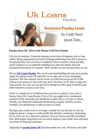 Payday loans UK- Here is the Money Until Next Payday

Life has its surprises. Financial surprises in the form of expenses jolt us from
within. Being unprepared can lead to lifelong indebtedness but life is meant to
be enjoyed fully. You must have wondered if there could be a financial help
which would act as an umbrella shielding you and your family from the
unexpected downpour of expenses. Well, wonder no more because here we are.

We are UK Loans Payday. We can do your hand-holding till your next payday.
Apply for payday loans UK and relax as we take care of your immediate
expenses. The loan amount can be as low as £100 and can go up till £1500.
Choose your amount in line with your need. You have 14-31 days to repay the
loan amount. So, now you can get rid of emergency bills, bank overdrafts and
other expenses as soon as you want.

There is a simple list of conditions that you have to satisfy if you wish to
borrow from UK Loans Payday. First of all, you ought to be a permanent
resident of UK. Secondly, you should be an adult that is, 18 years or above.
Thirdly, you should be employed and drawing a regular monthly income.
Fourthly, you should have a valid account in a bank.

Having a poor credit score is no longer a hurdle for you because we are not
bothered about it. Snags in credit profile like defaults, insolvency, bankruptcy,
CCJ's, IVAs are not a deterrent anymore. You can borrow just like everybody
else. With proper repayment you can surely improve your credit score and open
new doors of financial assistance.

Applying for payday loans UK has been made very easy. We know your time
 