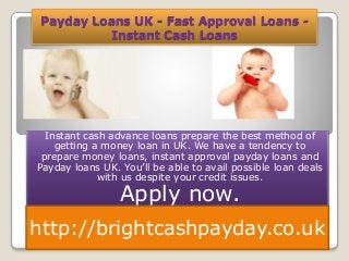 Payday Loans UK - Fast Approval Loans -
Instant Cash Loans
Instant cash advance loans prepare the best method of
getting a money loan in UK. We have a tendency to
prepare money loans, instant approval payday loans and
Payday loans UK. You’ll be able to avail possible loan deals
with us despite your credit issues.
Apply now.
http://brightcashpayday.co.uk
 
