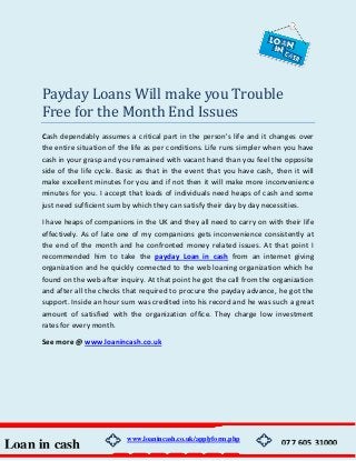 Payday Loans Will make you Trouble
Free for the Month End Issues
Cash dependably assumes a critical part in the person's life and it changes over
the entire situation of the life as per conditions. Life runs simpler when you have
cash in your grasp and you remained with vacant hand than you feel the opposite
side of the life cycle. Basic as that in the event that you have cash, then it will
make excellent minutes for you and if not then it will make more inconvenience
minutes for you. I accept that loads of individuals need heaps of cash and some
just need sufficient sum by which they can satisfy their day by day necessities.
I have heaps of companions in the UK and they all need to carry on with their life
effectively. As of late one of my companions gets inconvenience consistently at
the end of the month and he confronted money related issues. At that point I
recommended him to take the payday Loan in cash from an internet giving
organization and he quickly connected to the web loaning organization which he
found on the web after inquiry. At that point he got the call from the organization
and after all the checks that required to procure the payday advance, he got the
support. Inside an hour sum was credited into his record and he was such a great
amount of satisfied with the organization office. They charge low investment
rates for every month.
See more @ www.loanincash.co.uk
Loan in cash
www.loanincash.co.uk/applyform.php
077 605 31000
 