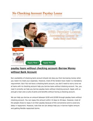 payday loans without checking account-Borrow Money
without Bank Account

Non availability of checking bank account should not stop you from borrowing money when
you need it to meet your expenses. However, most of the lenders have made it a mandatory
requirement. But if do not have a checking bank account, you don’t need to worry since we
at loans with no checking account help you borrow loans without checking account. Yes, you
read it correctly we help you borrow payday loans without checking account. Apply with us
and get a loan and a suite of perks and benefits without having a checking account.


We can help you borrow an amount between $100 and $1500 through payday loans without
checking account. You can repay this amount within 14 days to 30 days. However, most of
the people chose to repay it on their payday because of the convenience and to avoid any
delay in repayment. However, note that we can always help you in borrow higher amount
and getting flexible repayment terms.
 