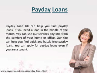 Payday Loans

    Payday Loan UK can help you find payday
    loans. If you need a loan in the middle of the
    month, you can use our services anytime from
    the comfort of your home or office. Our site
    can help you find quick and hassle free payday
    loans. You can apply for payday loans even if
    you are a tenant.




www.paydayloanuk.org.uk/payday_loans.html
 