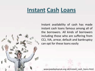 Instant Cash Loans

     Instant availability of cash has made
     instant cash loans famous among all of
     the borrowers. All kinds of borrowers
     including those who are suffering from
     CCJ, IVA, arrear, default and bankruptcy
     can opt for these loans easily




      www.paydayloanuk.org.uk/instant_cash_loans.html
 
