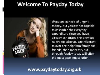 Welcome To Payday Today
If you are in need of urgent
money, but you are not capable
to assemble the everyday
expenditure since you have
already exhausted the previous
salary and also you are reluctant
to avail the help from family and
friends, then monetary aid
through Payday today will offer
the most excellent solution.

www.paydaytoday.org.uk

 