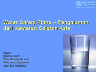 Water Safety Plans – Pengalaman
dari Kawasan Selatan Asia




Payden,
Regional Advisor,
Water, Sanitation & Health
World Health Organization,
South East Asia Region.
                                  1
 
