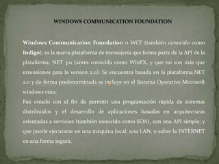 WINDOWS COMMUNICATION FOUNDATION Windows CommunicationFoundation o WCF (también conocido como Indigo), es la nueva plataforma de mensajería que forma parte de la API de la plataforma. NET 3.0 (antes conocida como WinFX, y que no son más que extensiones para la version 2.0). Se encuentra basada en la plataforma.NET 2.0 y de forma predeterminada se incluye en el Sistema Operativo Microsoft windows vista. Fue creado con el fin de permitir una programación rápida de sistemas distribuidos y el desarrollo de aplicaciones basadas en arquitecturas orientadas a servicios (también conocido como SOA), con una API simple; y que puede ejecutarse en una máquina local, una LAN, o sobre la INTERNET en una forma segura. 