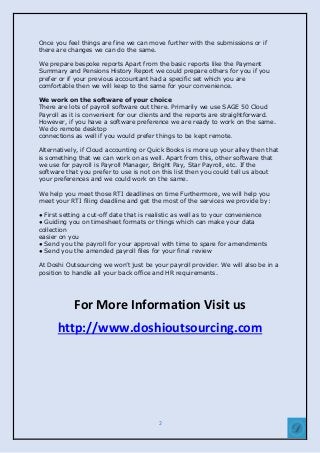 2
Once you feel things are fine we can move further with the submissions or if
there are changes we can do the same.
We prepare bespoke reports Apart from the basic reports like the Payment
Summary and Pensions History Report we could prepare others for you if you
prefer or if your previous accountant had a specific set which you are
comfortable then we will keep to the same for your convenience.
We work on the software of your choice
There are lots of payroll software out there. Primarily we use SAGE 50 Cloud
Payroll as it is convenient for our clients and the reports are straightforward.
However, if you have a software preference we are ready to work on the same.
We do remote desktop
connections as well if you would prefer things to be kept remote.
Alternatively, if Cloud accounting or Quick Books is more up your alley then that
is something that we can work on as well. Apart from this, other software that
we use for payroll is Payroll Manager, Bright Pay, Star Payroll, etc. If the
software that you prefer to use is not on this list then you could tell us about
your preferences and we could work on the same.
We help you meet those RTI deadlines on time Furthermore, we will help you
meet your RTI filing deadline and get the most of the services we provide by:
● First setting a cut-off date that is realistic as well as to your convenience
● Guiding you on timesheet formats or things which can make your data
collection
easier on you
● Send you the payroll for your approval with time to spare for amendments
● Send you the amended payroll files for your final review
At Doshi Outsourcing we won’t just be your payroll provider. We will also be in a
position to handle all your back office and HR requirements.
For More Information Visit us
http://www.doshioutsourcing.com
 
