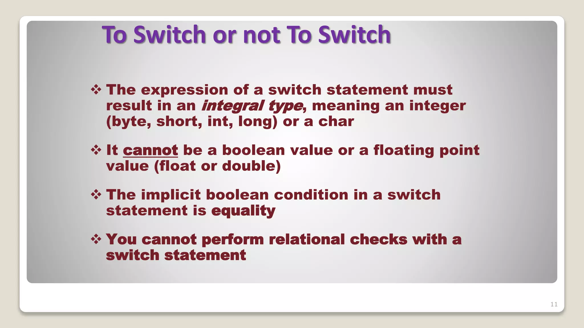 11
To Switch or not To Switch
 The expression of a switch statement must
result in an integral type, meaning an integer
(byte, short, int, long) or a char
 It cannot be a boolean value or a floating point
value (float or double)
 The implicit boolean condition in a switch
statement is equality
 You cannot perform relational checks with a
switch statement
 