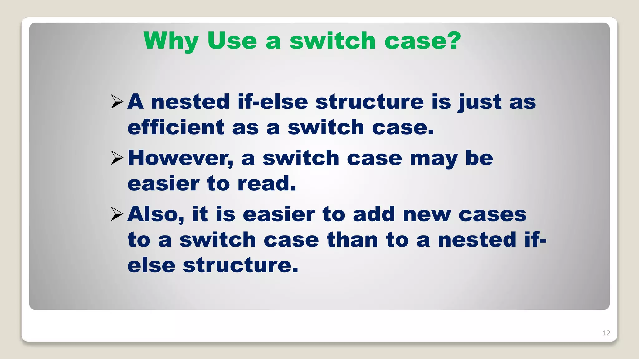 12
Why Use a switch case?
A nested if-else structure is just as
efficient as a switch case.
However, a switch case may be
easier to read.
Also, it is easier to add new cases
to a switch case than to a nested if-
else structure.
 