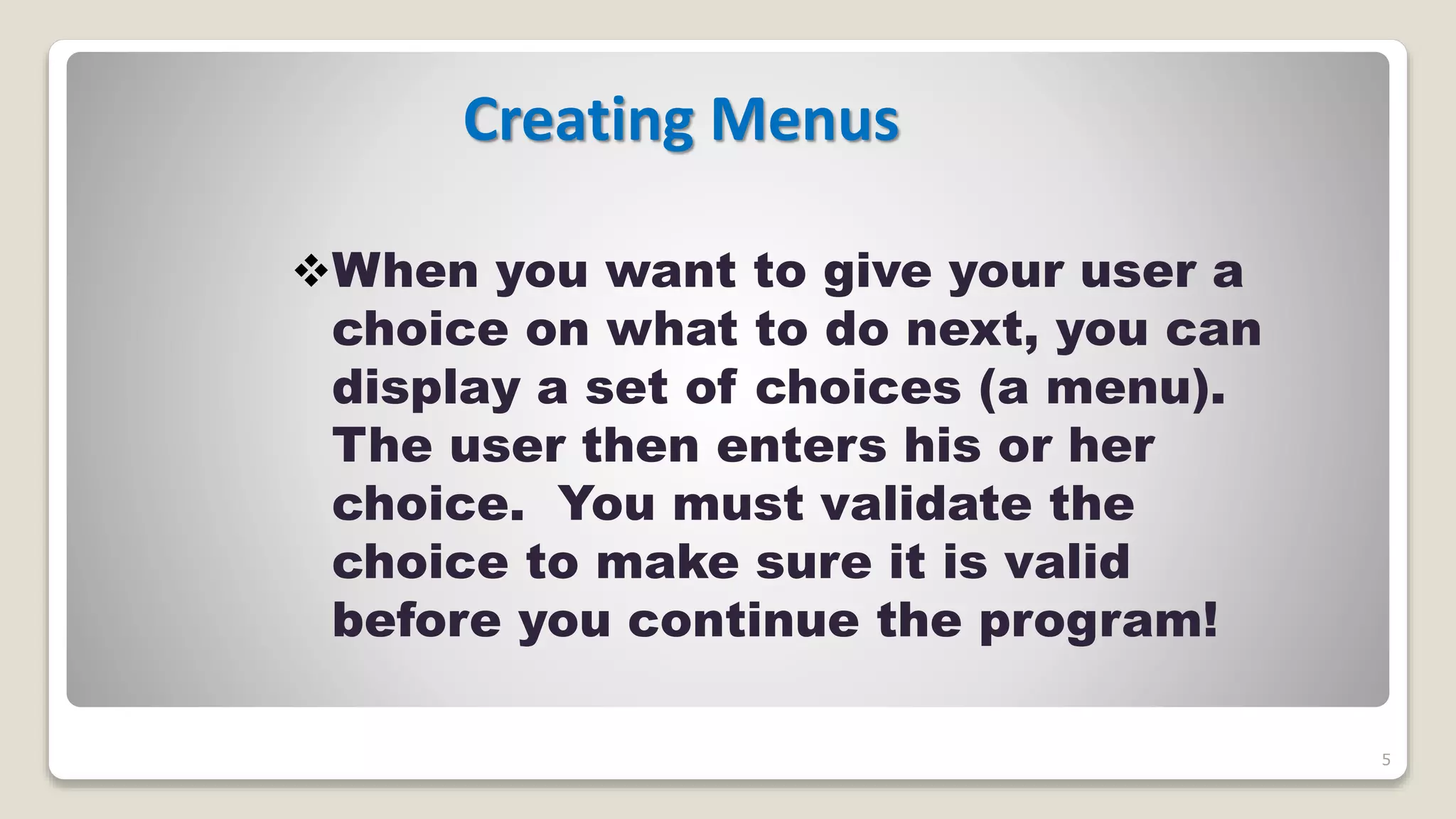 5
Creating Menus
When you want to give your user a
choice on what to do next, you can
display a set of choices (a menu).
The user then enters his or her
choice. You must validate the
choice to make sure it is valid
before you continue the program!
 