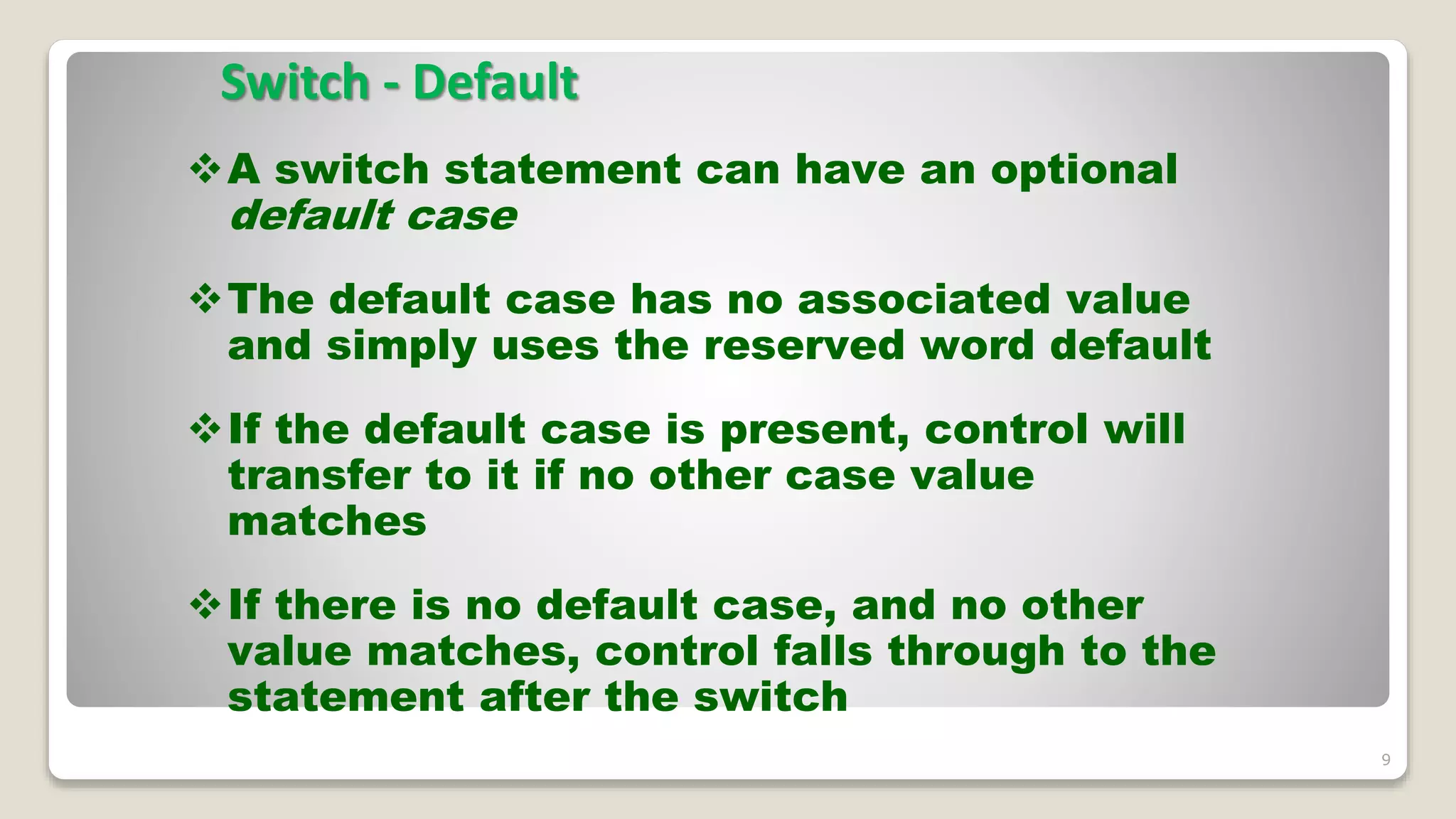 Switch - Default
9
A switch statement can have an optional
default case
The default case has no associated value
and simply uses the reserved word default
If the default case is present, control will
transfer to it if no other case value
matches
If there is no default case, and no other
value matches, control falls through to the
statement after the switch
 