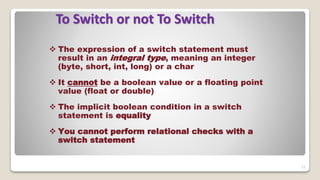 11
To Switch or not To Switch
 The expression of a switch statement must
result in an integral type, meaning an integer
(byte, short, int, long) or a char
 It cannot be a boolean value or a floating point
value (float or double)
 The implicit boolean condition in a switch
statement is equality
 You cannot perform relational checks with a
switch statement
 
