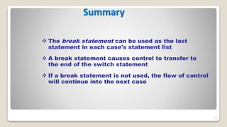 13
Summary
 The break statement can be used as the last
statement in each case's statement list
 A break statement causes control to transfer to
the end of the switch statement
 If a break statement is not used, the flow of control
will continue into the next case
 