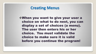 5
Creating Menus
When you want to give your user a
choice on what to do next, you can
display a set of choices (a menu).
The user then enters his or her
choice. You must validate the
choice to make sure it is valid
before you continue the program!
 