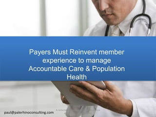Payers Must Reinvent member
experience to manage
Accountable Care & Population
Health
paul@palerhinoconsulting.com
A remarkable experience for every person
every time (on any device)
 