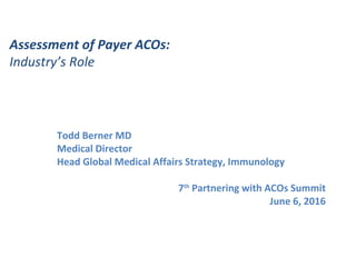 Assessment of Payer ACOs:
Industry’s Role
Todd Berner MD
Medical Director
Head Global Medical Affairs Strategy, Immunology
7th
Partnering with ACOs Summit
June 6, 2016
 