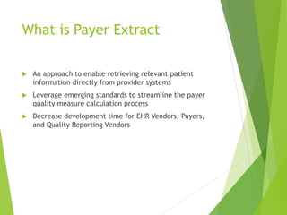 What is Payer Extract
An approach to enable retrieving relevant patient
information directly from provider systems
Leverage emerging standards to streamline the payer
quality measure calculation process
Decrease development time for EHR Vendors, Payers,
and Quality Reporting Vendors