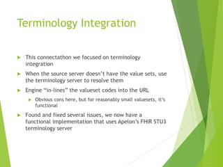 Terminology Integration
This connectathon we focused on terminology
integration
When the source server doesn’t have the value sets, use
the terminology server to resolve them
Engine “in-lines” the valueset codes into the URL
Obvious cons here, but for reasonably small valuesets, it’s
functional
Found and fixed several issues, we now have a
functional implementation that uses Apelon’s FHIR STU3
terminology server