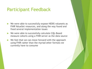 Participant Feedback
We were able to successfully expose HEDIS valuesets as
FHIR ValueSet resources, and along the way found and
fixed several implementation issues
We were able to successfully calculate CQL-Based
measure cohorts using a FHIR server as the data source
We feel that we can move forward with the approach
using FHIR rather than the myriad other formats we
currently have to consume
