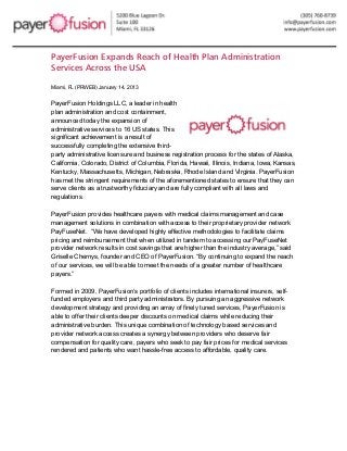  



PayerFusion Expands Reach of Health Plan Administration
Services Across the USA

Miami, FL (PRWEB) January 14, 2013


PayerFusion Holdings LLC, a leader in health
plan administration and cost containment,
announced today the expansion of
administrative services to 16 US states. This
significant achievement is a result of
successfully completing the extensive third-
party administrative licensure and business registration process for the states of Alaska,
California, Colorado, District of Columbia, Florida, Hawaii, Illinois, Indiana, Iowa, Kansas,
Kentucky, Massachusetts, Michigan, Nebraska, Rhode Island and Virginia. PayerFusion
has met the stringent requirements of the aforementioned states to ensure that they can
serve clients as a trustworthy fiduciary and are fully compliant with all laws and
regulations.

PayerFusion provides healthcare payers with medical claims management and case
management solutions in combination with access to their proprietary provider network
PayFuseNet. “We have developed highly effective methodologies to facilitate claims
pricing and reimbursement that when utilized in tandem to accessing our PayFuseNet
provider network results in cost savings that are higher than the industry average,” said
Griselle Chernys, founder and CEO of PayerFusion. “By continuing to expand the reach
of our services, we will be able to meet the needs of a greater number of healthcare
payers.”

Formed in 2009, PayerFusion’s portfolio of clients includes international insurers, self-
funded employers and third party administrators. By pursuing an aggressive network
development strategy and providing an array of finely tuned services, PayerFusion is
able to offer their clients deeper discounts on medical claims while reducing their
administrative burden. This unique combination of technology based services and
provider network access creates a synergy between providers who deserve fair
compensation for quality care, payers who seek to pay fair prices for medical services
rendered and patients who want hassle-free access to affordable, quality care.
	
  
 