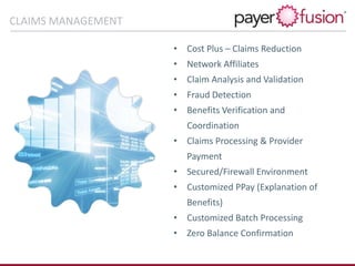 • Cost Plus – Claims Reduction
• Network Affiliates
• Claim Analysis and Validation
• Fraud Detection
• Benefits Verification and
Coordination
• Claims Processing & Provider
Payment
• Secured/Firewall Environment
• Customized PPay (Explanation of
Benefits)
• Customized Batch Processing
• Zero Balance Confirmation
Claims Management CapabilitiesCLAIMS MANAGEMENT
 