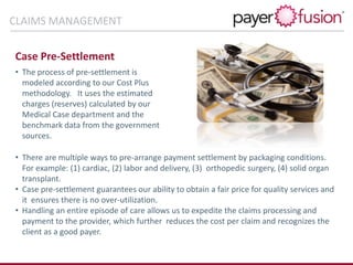 Case Pre-Settlement
• The process of pre-settlement is
modeled according to our Cost Plus
methodology. It uses the estimated
charges (reserves) calculated by our
Medical Case department and the
benchmark data from the government
sources.
• There are multiple ways to pre-arrange payment settlement by packaging conditions.
For example: (1) cardiac, (2) labor and delivery, (3) orthopedic surgery, (4) solid organ
transplant.
• Case pre-settlement guarantees our ability to obtain a fair price for quality services and
it ensures there is no over-utilization.
• Handling an entire episode of care allows us to expedite the claims processing and
payment to the provider, which further reduces the cost per claim and recognizes the
client as a good payer.
CLAIMS MANAGEMENT
 