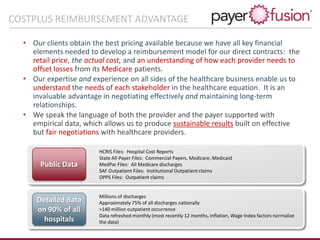 • Our clients obtain the best pricing available because we have all key financial
elements needed to develop a reimbursement model for our direct contracts: the
retail price, the actual cost, and an understanding of how each provider needs to
offset losses from its Medicare patients.
• Our expertise and experience on all sides of the healthcare business enable us to
understand the needs of each stakeholder in the healthcare equation. It is an
invaluable advantage in negotiating effectively and maintaining long-term
relationships.
• We speak the language of both the provider and the payer supported with
empirical data, which allows us to produce sustainable results built on effective
but fair negotiations with healthcare providers.
COSTPLUS REIMBURSEMENT ADVANTAGE
Detailed data
on 90% of all
hospitals
Public Data
HCRIS Files: Hospital Cost Reports
State All-Payer Files: Commercial Payers, Medicare, Medicaid
MedPar Files: All Medicare discharges
SAF Outpatient Files: Institutional Outpatient claims
OPPS Files: Outpatient claims
Millions of discharges
Approximately 75% of all discharges nationally
>140 million outpatient occurrence
Data refreshed monthly (most recently 12 months, inflation, Wage Index factors normalize
the data)
 