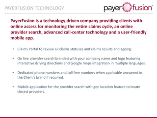 PayerFusion is a technology driven company providing clients with
online access for monitoring the entire claims cycle, an online
provider search, advanced call-center technology and a user-friendly
mobile app.
• Claims Portal to review all claims statuses and claims results and ageing.
• On line provider search branded with your company name and logo featuring
interactive driving directions and Google maps integration in multiple languages.
• Dedicated phone numbers and toll free numbers when applicable answered in
the Client’s brand if required.
• Mobile application for the provider search with geo location feature to locate
closest providers.
PAYERFUSION TECHNOLOGY
 