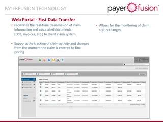 Web Portal - Fast Data Transfer
• Allows for the monitoring of claim
status changes
• Facilitates the real-time transmission of claim
information and associated documents
(EOB, invoices, etc.) to client claim system
• Supports the tracking of claim activity and changes
from the moment the claim is entered to final
pricing
PAYERFUSION TECHNOLOGY
 