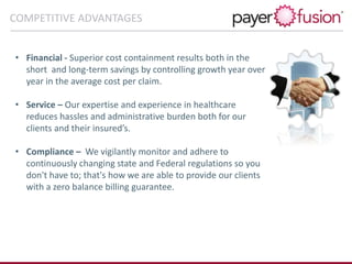• Financial - Superior cost containment results both in the
short and long-term savings by controlling growth year over
year in the average cost per claim.
• Service – Our expertise and experience in healthcare
reduces hassles and administrative burden both for our
clients and their insured’s.
• Compliance – We vigilantly monitor and adhere to
continuously changing state and Federal regulations so you
don't have to; that's how we are able to provide our clients
with a zero balance billing guarantee.
COMPETITIVE ADVANTAGES
 