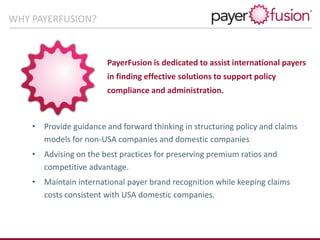PayerFusion is dedicated to assist international payers
in finding effective solutions to support policy
compliance and administration.
• Provide guidance and forward thinking in structuring policy and claims
models for non-USA companies and domestic companies
• Advising on the best practices for preserving premium ratios and
competitive advantage.
• Maintain international payer brand recognition while keeping claims
costs consistent with USA domestic companies.
WHY PAYERFUSION?
 