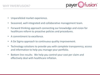 • Unparalleled market experience.
• Seasoned, well-integrated and collaborative management team.
• Forward thinking approach connecting our knowledge and vision for
healthcare reform to proactive policies and procedures.
• A commitment to excellence.
• A Six Sigma approach to continuous quality improvement.
• Technology solutions to provide you with complete transparency, access
and information to help you manage your portfolio.
• Bottom line results: We help you control your cost per claim and
effectively deal with healthcare inflation.
WHY PAYERFUSION?
 