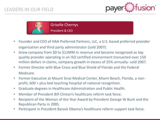 LEADERS IN OUR FIELD
• Founder and CEO of HAA Preferred Partners, LLC, a U.S. based preferred provider
organization and third party administrator (sold 2007).
• Grew company from $0 to $12MM in revenue and became recognized as top
quality provider operating in an ISO certified environment transacted over 150
million dollars in claims, company growth in excess of 25% annually- sold 2007.
• Former Director with Blue Cross and Blue Shield of Florida and the Federal
Medicare.
• Former Executive at Mount Sinai Medical Center, Miami Beach, Florida, a non-
profit, 600 + plus bed teaching hospital of national recognition.
• Graduate degrees in Healthcare Administration and Public Health.
• Member of President Bill Clinton’s healthcare reform task force.
• Recipient of the Woman of the Year Award by President George W Bush and the
Republican Party in 2005.
• Participant in President Barack Obama’s healthcare reform support task force.
Griselle Chernys
President & CEO
 