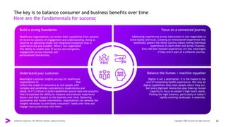 The key is to balance consumer and business benefits over time
Here are the fundamentals for success:
Build a strong foundation Focus on a connected journey
Understand your customer Balance the human + machine equation
Healthcare organizations can evolve their capabilities from systems
of record to systems of engagement and understanding. Doing so
requires an operating model and integrated ecosystem that is
experience-led and scalable. What’s non-negotiable?
The ability to enable ease of access and navigation,
engagement across channels and
personalized interactions.
Meaningful customer insights are key for healthcare
organizations to create life-centric experiences that
reflect the needs of consumers as real people with
complex and sometimes contradictory expectations and
needs.16 It’s critical to build capabilities around data and analytics
that incorporate the ability to measure and evaluate experience
factors and their impact on the business over time. Balancing
automation and human intervention, organizations can develop the
insights necessary to anticipate consumers’ needs over time and
engage more proactively with them.
Digital is not a destination. It is the means to the
end of humanizing health experiences. Not only do
digital capabilities help meet people where they are,
but every digitized interaction also frees up human
capacity to focus on people’s high-touch needs.
Finding the right balance, particularly in today’s
rapidly evolving landscape, is essential.
Addressing experiences across interactions is non-negotiable to
build loyalty and trust. Creating an omnichannel experience that
seamlessly powers the whole journey means linking individual
experiences to each other and across channels.
Even the best isolated experiences are less meaningful
if they aren’t part of a cohesive journey.
Healthcare experience: The difference between loyalty and leaving Copyright © 2022 Accenture All rights reserved. 22
 