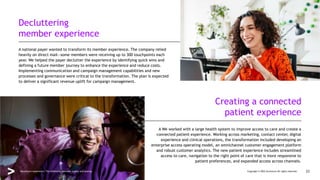 A national payer wanted to transform its member experience. The company relied
heavily on direct mail—some members were receiving up to 300 touchpoints each
year. We helped the payer declutter the experience by identifying quick wins and
defining a future member journey to enhance the experience and reduce costs.
Implementing communication and campaign management capabilities and new
processes and governance were critical to the transformation. The plan is expected
to deliver a significant revenue uplift for campaign management.
A We worked with a large health system to improve access to care and create a
connected patient experience. Working across marketing, contact center, digital
experience and clinical operations, the transformation included developing an
enterprise access operating model, an omnichannel customer engagement platform
and robust customer analytics. The new patient experience includes streamlined
access to care, navigation to the right point of care that is more responsive to
patient preferences, and expanded access across channels.
Decluttering
member experience
Creating a connected
patient experience
Copyright © 2022 Accenture All rights reserved. 23
Healthcare experience: The difference between loyalty and leaving
 