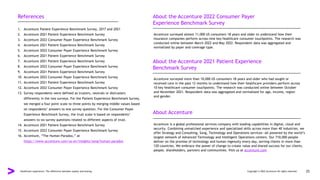 References About the Accenture 2022 Consumer Payer
Experience Benchmark Survey
About the Accenture 2021 Patient Experience
Benchmark Survey
About Accenture
1. Accenture Patient Experience Benchmark Survey, 2017 and 2021
2. Accenture 2021 Patient Experience Benchmark Survey
3. Accenture 2022 Consumer Payer Experience Benchmark Survey
4. Accenture 2021 Patient Experience Benchmark Survey
5. Accenture 2022 Consumer Payer Experience Benchmark Survey
6. Accenture 2021 Patient Experience Benchmark Survey
7. Accenture 2021 Patient Experience Benchmark Survey
8. Accenture 2022 Consumer Payer Experience Benchmark Survey
9. Accenture 2021 Patient Experience Benchmark Survey
10. Accenture 2022 Consumer Payer Experience Benchmark Survey
11. Accenture 2021 Patient Experience Benchmark Survey
12. Accenture 2022 Consumer Payer Experience Benchmark Survey
13. Survey respondents were defined as trusters, neutrals or distrusters
differently in the two surveys. For the Patient Experience Benchmark Survey,
we merged a four point scale to three points by merging middle values based
on respondents’ answers to one survey question. For the Consumer Payer
Experience Benchmark Survey, the trust scale is based on respondents’
answers to six survey questions related to different aspects of trust.
14. Accenture 2021 Patient Experience Benchmark Survey
15. Accenture 2022 Consumer Payer Experience Benchmark Survey
16. Accenture, “The Human Paradox,” at
https://www.accenture.com/us-en/insights/song/human-paradox
Accenture surveyed almost 11,000 US consumers 18 years and older to understand how their
insurance companies perform across nine key healthcare consumer touchpoints. The research was
conducted online between March 2022 and May 2022. Respondent data was aggregated and
normalized by payer and coverage type.
Accenture surveyed more than 10,000 US consumers 18 years and older who had sought or
received care in the past 12 months to understand how their healthcare providers perform across
10 key healthcare consumer touchpoints. The research was conducted online between October
and November 2021. Respondent data was aggregated and normalized for age, income, region
and gender.
Accenture is a global professional services company with leading capabilities in digital, cloud and
security. Combining unmatched experience and specialized skills across more than 40 industries, we
offer Strategy and Consulting, Song, Technology and Operations services—all powered by the world’s
largest network of Advanced Technology and Intelligent Operations centers. Our 710,000 people
deliver on the promise of technology and human ingenuity every day, serving clients in more than
120 countries. We embrace the power of change to create value and shared success for our clients,
people, shareholders, partners and communities. Visit us at accenture.com
Healthcare experience: The difference between loyalty and leaving Copyright © 2022 Accenture All rights reserved. 25
 