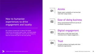 How to humanize
experiences to drive
engagement and loyalty
Our research reveals that to deliver the health
experiences that people expect today—and keep people
at the center of engagement—there are four factors to
focus on across every part of the care journey.
01
02
03
04
Access
Ease of doing business
Digital engagement
Trust
People expect availability of services that
meet their unique needs...
Along a personalized healthcare journey of
convenient interactions...
With access to tools that match their
individual level of digital engagement...
To build confidence and loyalty with their
healthcare organizations.
Healthcare experience: The difference between loyalty and leaving Copyright © 2022 Accenture All rights reserved. 09
 