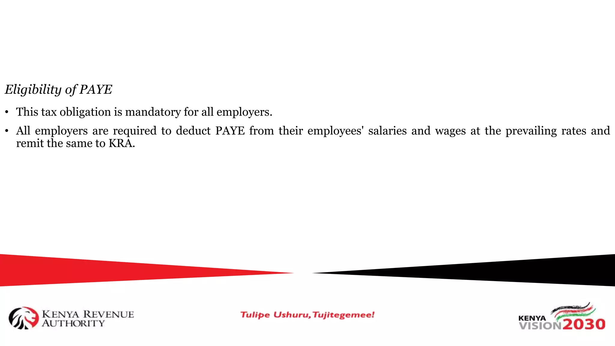 Eligibility of PAYE
• This tax obligation is mandatory for all employers.
• All employers are required to deduct PAYE from their employees' salaries and wages at the prevailing rates and
remit the same to KRA.
 