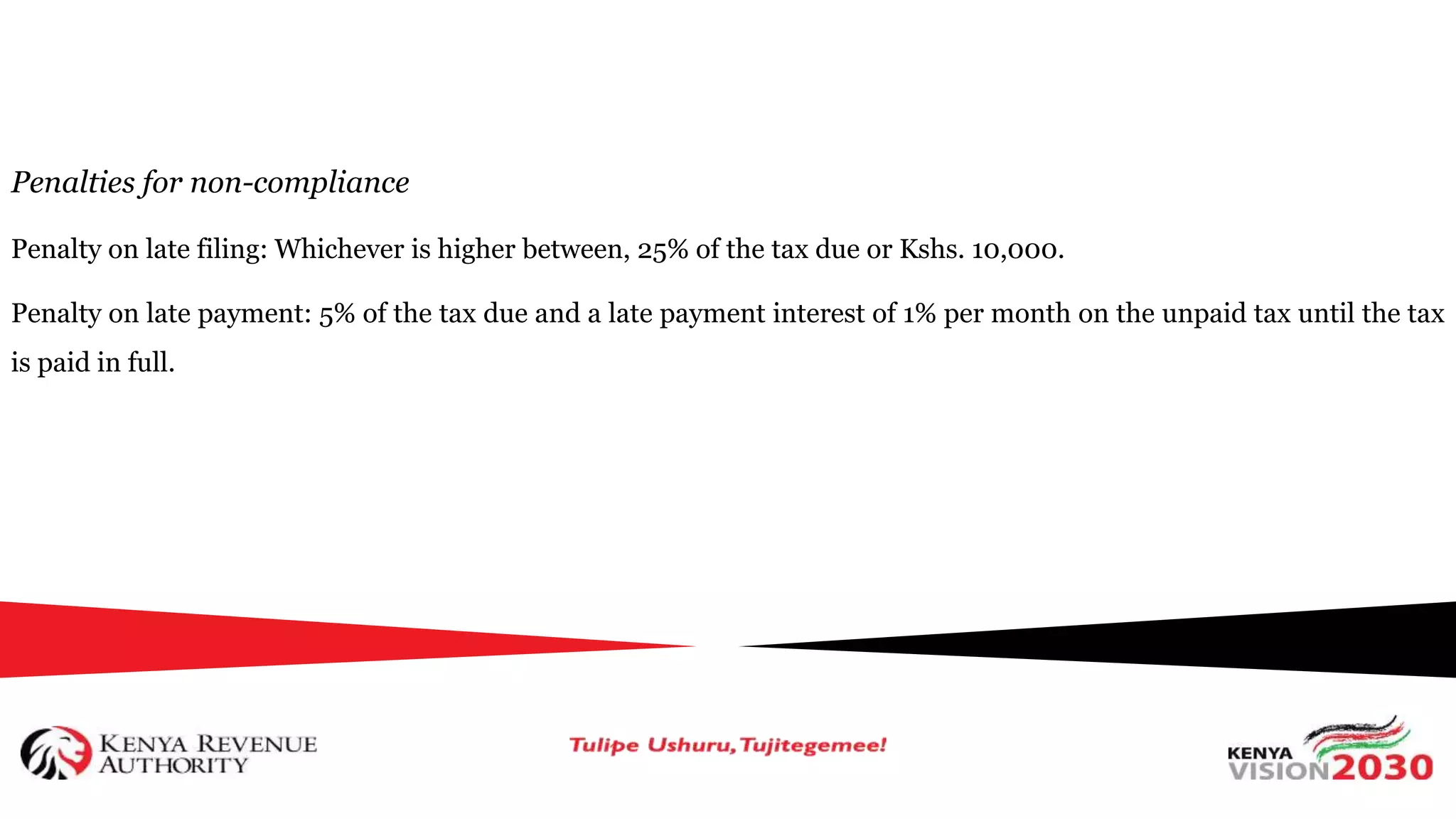 Penalties for non-compliance
Penalty on late filing: Whichever is higher between, 25% of the tax due or Kshs. 10,000.
Penalty on late payment: 5% of the tax due and a late payment interest of 1% per month on the unpaid tax until the tax
is paid in full.
 