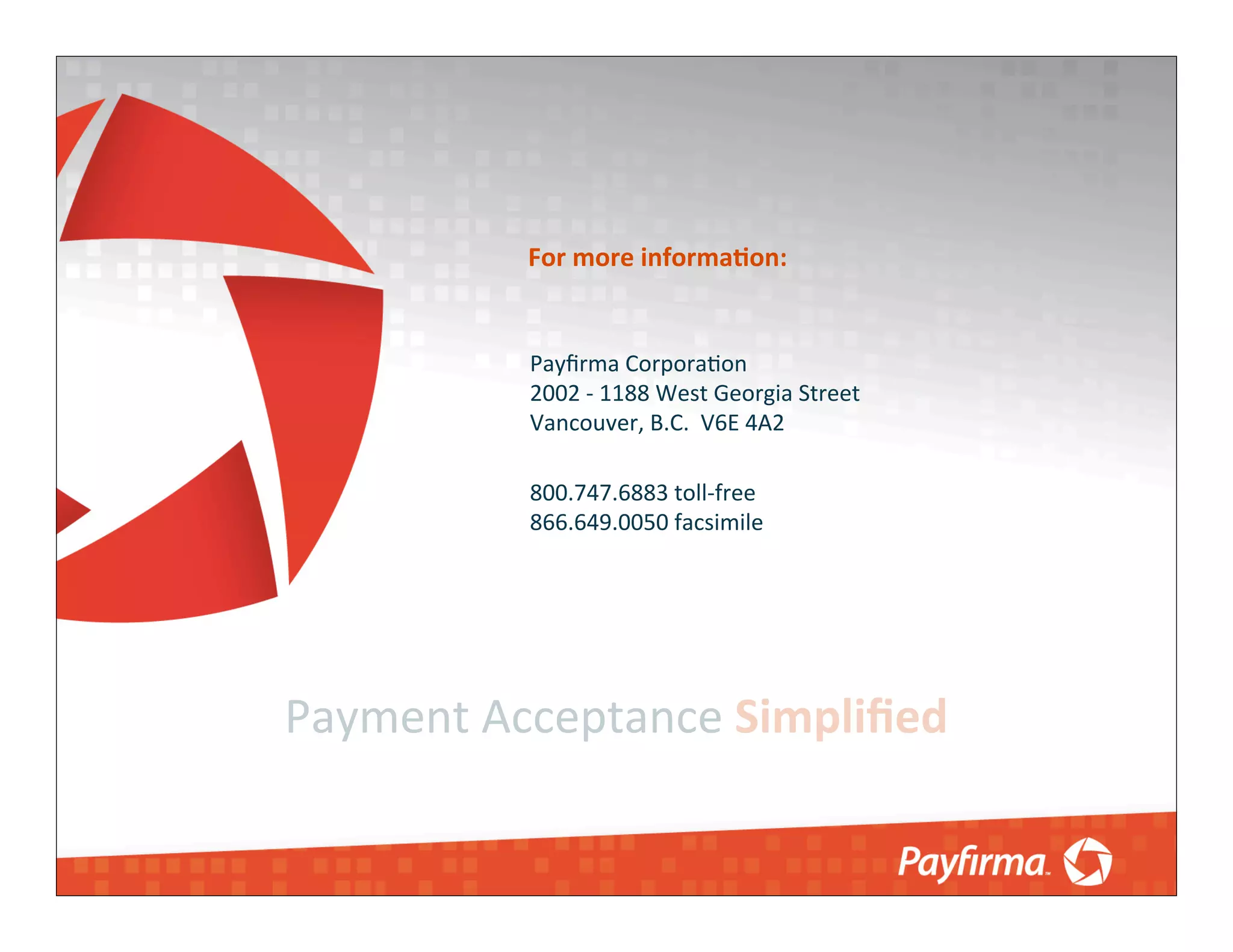 For	
  more	
  informaNon:


            Payﬁrma	
  Corpora4on
            2002	
  -­‐	
  1188	
  West	
  Georgia	
  Street
            Vancouver,	
  B.C.	
  	
  V6E	
  4A2

            800.747.6883	
  toll-­‐free
            866.649.0050	
  facsimile




Payment	
  Acceptance	
  Simpliﬁed
 