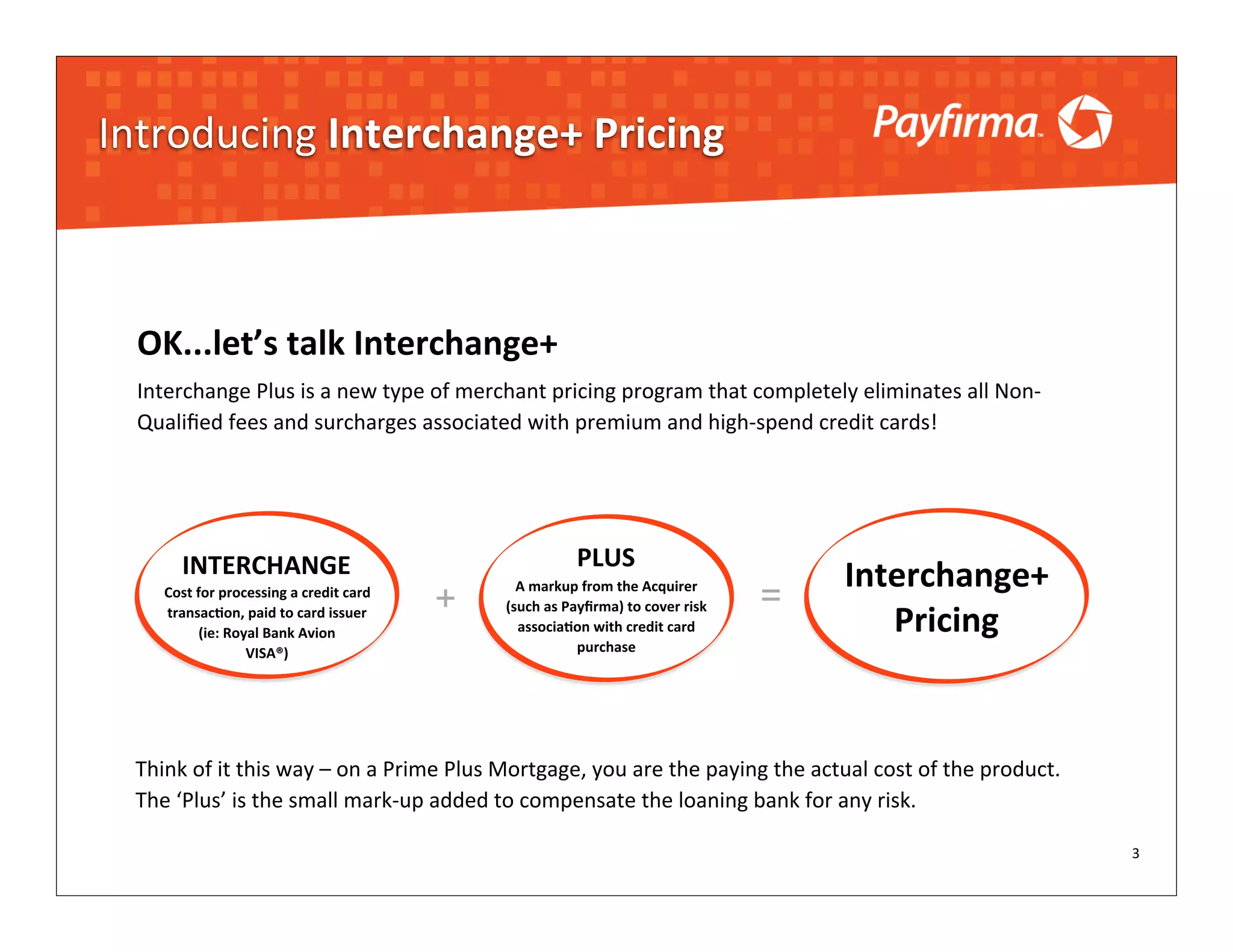 Introducing	
  Interchange+	
  Pricing



  OK...let’s	
  talk	
  Interchange+
  Interchange	
  Plus	
  is	
  a	
  new	
  type	
  of	
  merchant	
  pricing	
  program	
  that	
  completely	
  eliminates	
  all	
  Non-­‐
  Qualiﬁed	
  fees	
  and	
  surcharges	
  associated	
  with	
  premium	
  and	
  high-­‐spend	
  credit	
  cards!




           INTERCHANGE                                                             PLUS
                                                                                                                              Interchange+	
  
       Cost	
  for	
  processing	
  a	
  credit	
  card	
  
                                                              +
                                                                    A	
  markup	
  from	
  the	
  Acquirer	
  
                                                                                                                       =
                                                                                                                                 Pricing
       transacNon,	
  paid	
  to	
  card	
  issuer	
              (such	
  as	
  Payﬁrma)	
  to	
  cover	
  risk	
  
                (ie:	
  Royal	
  Bank	
  Avion	
                    associaNon	
  with	
  credit	
  card	
  
                           VISA®)                                                  purchase




  Think	
  of	
  it	
  this	
  way	
  –	
  on	
  a	
  Prime	
  Plus	
  Mortgage,	
  you	
  are	
  the	
  paying	
  the	
  actual	
  cost	
  of	
  the	
  product.	
  
  The	
  ‘Plus’	
  is	
  the	
  small	
  mark-­‐up	
  added	
  to	
  compensate	
  the	
  loaning	
  bank	
  for	
  any	
  risk.

                                                                                                                                                                        3
 