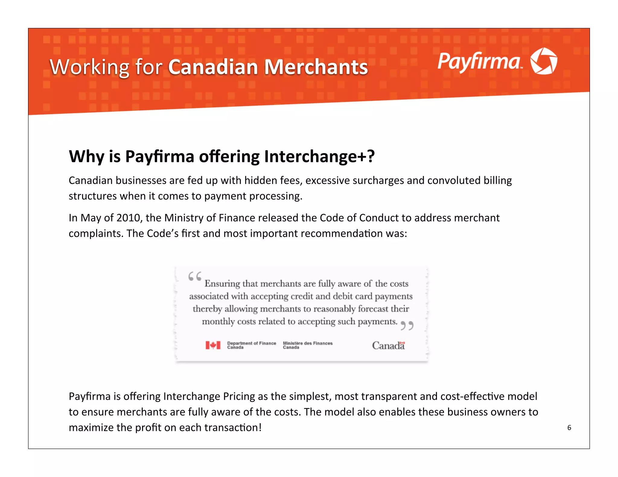 Working	
  for	
  Canadian	
  Merchants


  Why	
  is	
  Payﬁrma	
  oﬀering	
  Interchange+?	
  
  Canadian	
  businesses	
  are	
  fed	
  up	
  with	
  hidden	
  fees,	
  excessive	
  surcharges	
  and	
  convoluted	
  billing	
  
  structures	
  when	
  it	
  comes	
  to	
  payment	
  processing.	
  
  In	
  May	
  of	
  2010,	
  the	
  Ministry	
  of	
  Finance	
  released	
  the	
  Code	
  of	
  Conduct	
  to	
  address	
  merchant	
  
  complaints.	
  The	
  Code’s	
  ﬁrst	
  and	
  most	
  important	
  recommenda?on	
  was:




  Payﬁrma	
  is	
  oﬀering	
  Interchange	
  Pricing	
  as	
  the	
  simplest,	
  most	
  transparent	
  and	
  cost-­‐eﬀec?ve	
  model	
  
  to	
  ensure	
  merchants	
  are	
  fully	
  aware	
  of	
  the	
  costs.	
  The	
  model	
  also	
  enables	
  these	
  business	
  owners	
  to	
  
  maximize	
  the	
  proﬁt	
  on	
  each	
  transac?on!                                                                                                   6
 