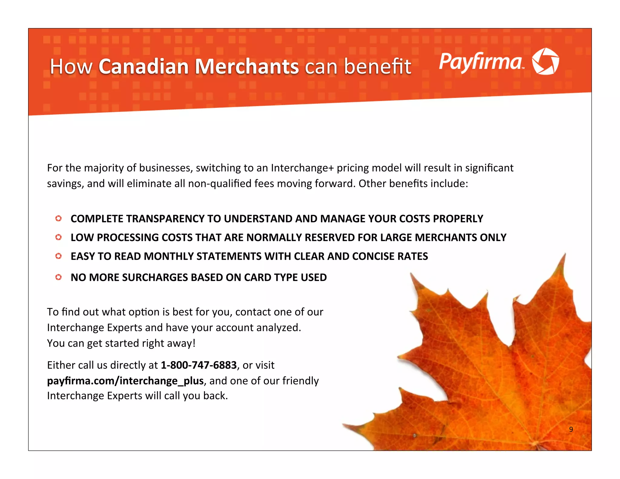 How	
  Canadian	
  Merchants	
  can	
  beneﬁt



For	
  the	
  majority	
  of	
  businesses,	
  switching	
  to	
  an	
  Interchange+	
  pricing	
  model	
  will	
  result	
  in	
  signiﬁcant	
  
savings,	
  and	
  will	
  eliminate	
  all	
  non-­‐qualiﬁed	
  fees	
  moving	
  forward.	
  Other	
  beneﬁts	
  include:


        COMPLETE	
  TRANSPARENCY	
  TO	
  UNDERSTAND	
  AND	
  MANAGE	
  YOUR	
  COSTS	
  PROPERLY
        LOW	
  PROCESSING	
  COSTS	
  THAT	
  ARE	
  NORMALLY	
  RESERVED	
  FOR	
  LARGE	
  MERCHANTS	
  ONLY
        EASY	
  TO	
  READ	
  MONTHLY	
  STATEMENTS	
  WITH	
  CLEAR	
  AND	
  CONCISE	
  RATES
        NO	
  MORE	
  SURCHARGES	
  BASED	
  ON	
  CARD	
  TYPE	
  USED

To	
  ﬁnd	
  out	
  what	
  op?on	
  is	
  best	
  for	
  you,	
  contact	
  one	
  of	
  our	
  
Interchange	
  Experts	
  and	
  have	
  your	
  account	
  analyzed.
You	
  can	
  get	
  started	
  right	
  away!	
  
Either	
  call	
  us	
  directly	
  at	
  1-­‐800-­‐747-­‐6883,	
  or	
  visit
payﬁrma.com/interchange_plus,	
  and	
  one	
  of	
  our	
  friendly	
  
Interchange	
  Experts	
  will	
  call	
  you	
  back.

                                                                                                                                                     9
                                                                                                                                                     7
 
