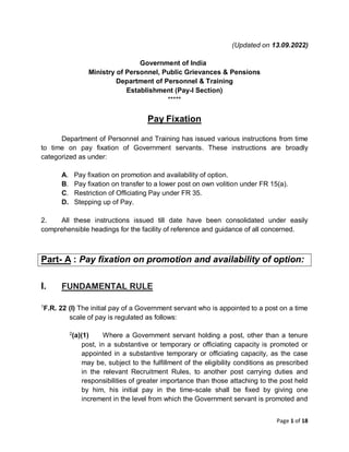 Page 1 of 18
(Updated on 13.09.2022)
Government of India
Ministry of Personnel, Public Grievances & Pensions
Department of Personnel & Training
Establishment (Pay-I Section)
*****
Pay Fixation
Department of Personnel and Training has issued various instructions from time
to time on pay fixation of Government servants. These instructions are broadly
categorized as under:
A. Pay fixation on promotion and availability of option.
B. Pay fixation on transfer to a lower post on own volition under FR 15(a).
C. Restriction of Officiating Pay under FR 35.
D. Stepping up of Pay.
2. All these instructions issued till date have been consolidated under easily
comprehensible headings for the facility of reference and guidance of all concerned.
I. FUNDAMENTAL RULE
1
F.R. 22 (I) The initial pay of a Government servant who is appointed to a post on a time
scale of pay is regulated as follows:
2
(a)(1) Where a Government servant holding a post, other than a tenure
post, in a substantive or temporary or officiating capacity is promoted or
appointed in a substantive temporary or officiating capacity, as the case
may be, subject to the fulfillment of the eligibility conditions as prescribed
in the relevant Recruitment Rules, to another post carrying duties and
responsibilities of greater importance than those attaching to the post held
by him, his initial pay in the time-scale shall be fixed by giving one
increment in the level from which the Government servant is promoted and
Part- A : Pay fixation on promotion and availability of option:
 