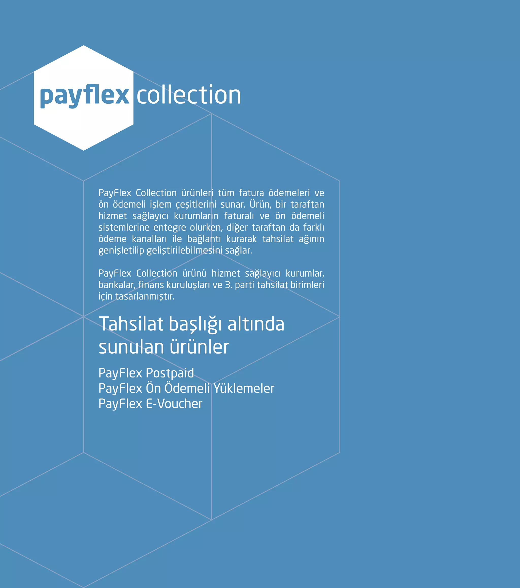 PayFlex Collection ürünleri tüm fatura ödemeleri ve
ön ödemeli işlem çeşitlerini sunar. Ürün, bir taraftan
hizmet sağlayıcı kurumların faturalı ve ön ödemeli
sistemlerine entegre olurken, diğer taraftan da farklı
ödeme kanalları ile bağlantı kurarak tahsilat ağının
genişletilip geliştirilebilmesini sağlar.
PayFlex Collection ürünü hizmet sağlayıcı kurumlar,
bankalar, finans kuruluşları ve 3. parti tahsilat birimleri
için tasarlanmıştır.
Tahsilat başlığı altında
sunulan ürünler
PayFlex Postpaid
PayFlex Ön Ödemeli Yüklemeler
PayFlex E-Voucher
payflex collection
 