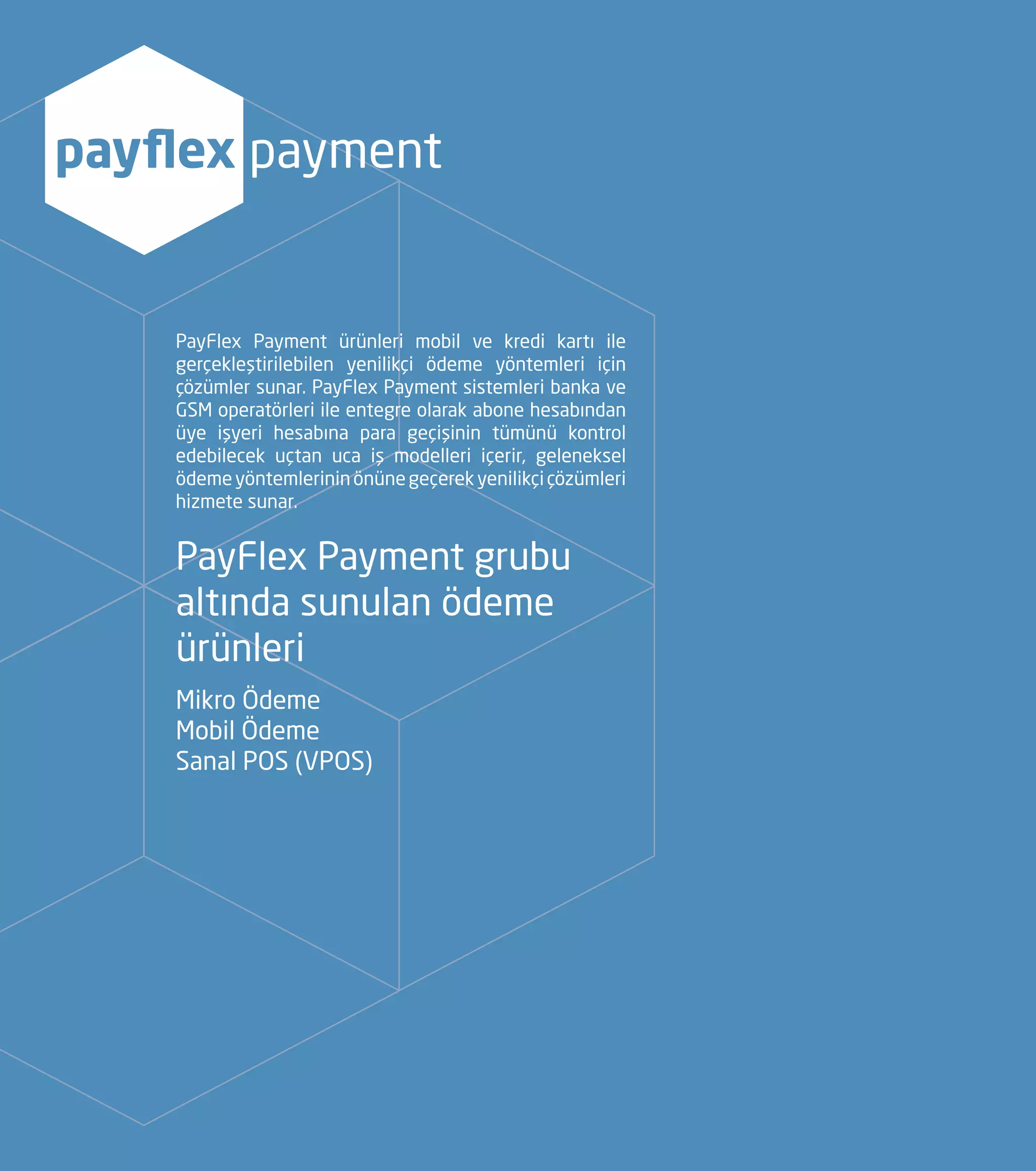 PayFlex Payment ürünleri mobil ve kredi kartı ile
gerçekleştirilebilen yenilikçi ödeme yöntemleri için
çözümler sunar. PayFlex Payment sistemleri banka ve
GSM operatörleri ile entegre olarak abone hesabından
üye işyeri hesabına para geçişinin tümünü kontrol
edebilecek uçtan uca iş modelleri içerir, geleneksel
ödemeyöntemlerininönünegeçerekyenilikçiçözümleri
hizmete sunar.
PayFlex Payment grubu
altında sunulan ödeme
ürünleri
Mikro Ödeme
Mobil Ödeme
Sanal POS (VPOS)
payflex payment
 